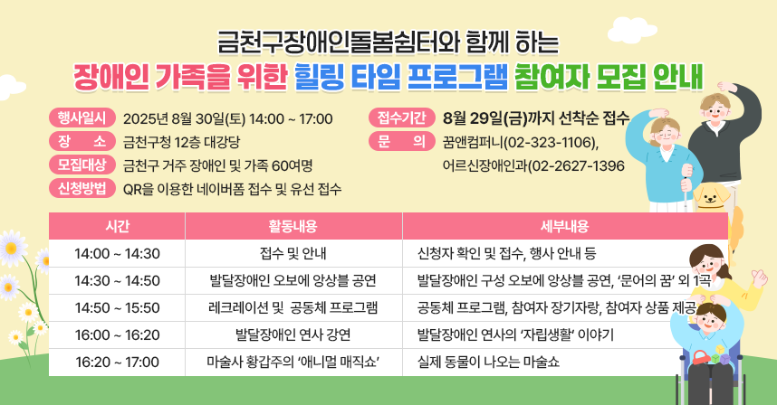 □ 금천구장애인돌봄쉼터와 함께 하는 프로그램 참여자 모집 안내
□ 행 사 명 : 장애인 가족을 위한 힐링 타임
□ 행사일시 : 2025년 8월 30일(토) 14:00 ~ 17:00
□ 장    소 : 금천구청 12층 대강당
□ 세부내용
   
구분
시간
활동 내용
세부 내용
1
14:00 ~ 14:30
접수 및 안내
- 신청자 확인 및 접수
- 행사 안내 등
2
14:30 ~ 14:50
발달장애인
오보에 앙상블 공연
- 발달장애인 구성
  오보에 앙상블 공연
- ‘문어의 꿈’ 외 1곡
3
14:50 ~ 15:50
레크레이션 및 
공동체 프로그램
- 공동체 프로그램
- 참여자 장기자랑
- 참여자 상품 제공
4
16:00 ~ 16:20
발달장애인 연사 강연
- 발달장애인 연사의
  ‘자립생활’ 이야기
5
16:20 ~ 17:00
마술사 황갑주의
‘애니멀 매직쇼’
- 실제 동물이 나오는
  마술쇼


□ 모집대상 : 금천구 거주 장애인 및 가족 60여명
□ 신청방법 : QR을 이용한 네이버폼 접수 및 유선 접수
□ 접수기간 : 8월 29일(금)까지 선착순 접수
□ 문    의 : 꿈앤컴퍼니(02-323-1106), 어르신장애인과(02-2627-1396)