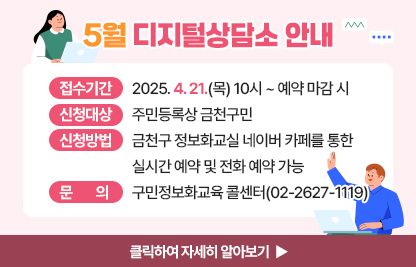 5월 디지털상담소 안내
  ○ 신청기간: 2025. 4. 21.(목) 10시 ~ 예약 마감 시 
  ○ 신청대상: 주민등록상 금천구민
  ○ 신청방법: 금천구 정보화교실 네이버 카페를 통한 실시간 예약 및 전화 예약 가능
  ○ 운영기간 및 시간

상담장소
운영기간
운영시간
운영방법
금천구청 지하1층 전산교육장
(제2강의실)
5. 9.(금)
5. 16.(금)
09:00 ~ 09:50
사전예약을
통해
1:1 상담진행
10:00 ~ 10:50
11:00 ~ 11:50
13:00 ~ 13:50
14:00 ~ 14:50
15:00 ~ 15:50
16:00 ~ 16:50
17:00 ~ 17:50

  ※ 1인당 상담시간은 50분 이내입니다.
  ※ 구민 정보화교육과 무관한 전문적인 내용은 상담에서 제외됩니다.
     (주식, 가상화폐, 전문가 수준의 데이터 관리, SNS 제작, 컴퓨터 수리 등 전문적인 분야)

  ○ 문    의: 구민정보화교육 콜센터(02-2627-1119)

클릭하여 자세히 알아보기 ▶