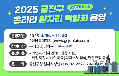 「굿 JOB 페스타」 2025 금천구 온라인 일자리박람회 운영
  ○ 행 사 명 : 「굿 JOB 페스타」 2025년 금천구 온라인 일자리박람회 
  ○ 운영기간 : 2025. 9. 15. ~ 11. 30. / 전용홈페이지 (www.gcjobfair.com)
  ○ 참여대상 : 구직을 희망하는 금천구 주민
  ○ 운영내용 
    - 기업-구직자 간 1:1 매칭 지원,
    - 취업지원 서비스 제공(AI자소서 첨삭, 면접코칭 등)
  ○ 문    의 : 금천구청 일자리청년과 ☎ 02-2627-2043, 1150