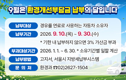 9월은 환경개선부담금 납부의 달입니다
  ○ 납부대상 : 경유를 연료로 사용하는 자동차 소유자
  ○ 납부기간 : 2026.9.10.(목) ~ 9.30.(수) 
               * 기한 내 납부하지 않으면 3% 가산금 부과
  ○ 부과대상기간 : 2026.1.1. ~ 6.30. 
                   * 소유기간별 일할 계산
  ○ 납부방법 : 고지서, 서울시 지방세납부시스템
  ○ 문 의 처 : 환경과 ☎02)2627-1504
