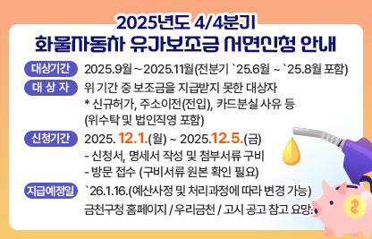 가. 대상기간 : 2025.9월 ∼ 2025.11월(전분기 `25.6월 ~ `25.8월 포함)
나. 대 상 자 : 위 기간 중 보조금을 지급받지 못한 대상자
 * 신규허가, 주소이전(전입), 카드분실 사유 등(위수탁 및 법인직영 포함)
다. 신청기간 : 2025.12.1.(월) ~ 2025.12.5.(금)
  - 신청서, 명세서 작성 및 첨부서류 구비
  - 방문 접수 (구비서류 원본 확인 필요)
라. 지급예정일 : `26.1.16.(예산사정 및 처리과정에 따라 변경 가능)
마. 금천구청 홈페이지 / 우리금천 / 고시 공고 참고 요망.