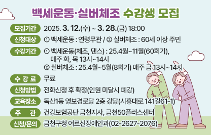 ■ 백세운동·실버체조 수강생 모집
  1) 모집기간: 2025. 3. 12.(수) ~ 3. 28.(금) 18:00
  2) 신청대상 
   - 백세운동 : 연령무관
   - 실버체조 : 60세 이상 주민
  3) 수강기간
   - 백세운동(체조, 댄스) : 25.4월~11월(60회기), 매주 화, 목 13시~14시
   - 실버체조 : 25.4월~5월(8회기) 매주 금 13시~14시 
  4) 수강료 : 무료
  5) 신청방법 : 전화신청 후 확정(인원 미달시 폐강)
  6) 교육장소 : 독산1동 영보경로당 2층 강당(시흥대로 141길61-1)
  7) 주관 : 건강보험공단 금천지사, 금천50플러스센터
  8) 신청 및 문의 : 금천구청 어르신장애인과(02-2627-2076)