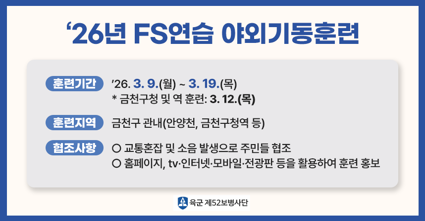 「‘26년 FS연습 야외기동훈련」

가. 훈련기간: ; ’26. 3. 9.(월) ~ 3. 19.(목)
   * 금천구청 및 역 훈련: 3. 12.(목)

나. 훈련지역: 금천구 관내(안양천, 금천구청역 등)

다. 협조사항
   - 교통혼잡 및 소음 발생으로 주민들 협조 
   - 홈페이지, tv·인터넷·모바일·전광판 등을 활용하여 훈련 홍보