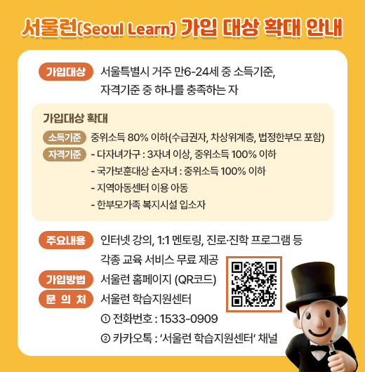 □ 가입대상 : 서울특별시 거주 만6-24세 중 소득기준, 자격기준 중 하나를 충족하는 자

<가입대상 확대>
· (소득기준) 중위소득 80% 이하(수급권자, 차상위계층, 법정한부모 포함)
· (자격기준) 다자녀가구 : 3자녀 이상, 중위소득 100% 이하
· (자격기준) 국가보훈대상 손자녀 : 중위소득 100% 이하
· (자격기준) 지역아동센터 이용 아동
· (자격기준) 한부모가족 복지시설 입소자

  ※ 기타 자격기준 QR코드 참고
 □ 주요내용 : 인터넷 강의, 1:1 멘토링, 진로·진학 프ㅡ로그램 등 각종 교육 서비스 무료 제공
 □ 가입방법 : 서울런 홈페이지 (QR코드)
 □ 문 의 처 : 서울런 학습지원센터
   ○ 전화번호 : 1533-0909
   ○ 카카오톡 : ‘서울런 학습지원센터‘ 채널