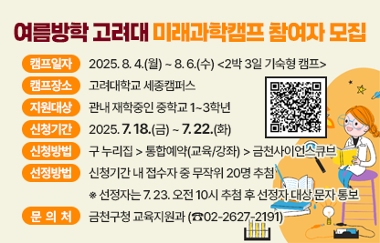 ○ 캠프일자 : 2025. 8. 4.(월) ~ 8. 6.(수) <2박 3일 기숙형 캠프>
 ○ 캠프장소 : 고려대학교 세종캠퍼스 
 ○ 지원대상 : 관내 재학중인 중학교 1~3학년
 ○ 신청기간 : 2025. 7. 18.(금) ~ 7. 22.(화)
 ○ 신청방법 : 구 누리집 > 통합예약(교육/강좌) > 금천사이언스큐브
 ○ 선정방법 : 신청기간 내 접수자 중 무작위 20명 추첨
    ※ 선정자는 7. 23. 오전 10시 추첨 후 선정자 대상 문자 통보
 ○ 문 의 처 : 금천구청 교육지원과 (☎02-2627-2191)