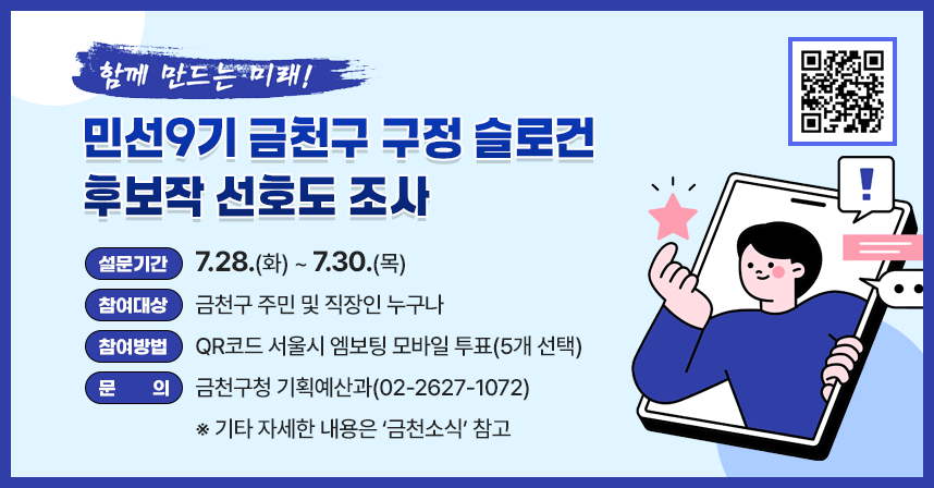 󰏚 설문기간 : 7.28.(화) ~ 7.30.(목)
 󰏚 참여대상 : 금천구 주민 및 직장인 누구나
 󰏚 참여방법 : QR코드 서울시 엠보팅 모바일 투표(5개 선택)
 󰏚 문     의 : 금천구청 기획예산과(02-2627-1072)
 ※ 기타 자세한 내용은 ‘금천소식’ 참고