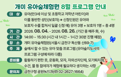 서울시 금천구 개미 유아숲체험원에서 8월 매주 화, 수 유아숲 프로그램을 진행합니다

- 대  상 : 유아(만3세 이상 및 초등학교 저학년 어린이)와 이를 동반한 성인(보호자) ※ 신청인원은 유아와 보호자 수를 합쳐서 일괄 신청 예) 유아 3명 + 보호자 1명 = 총 4명
- 기  간 : 2026.08.04. - 2026.08.26. (기간 중 매주 화, 수) 
- 시  간 : 14:00 ~ 15:30 (시간 내 1시간 ~ 1시간 30분 진행 예정)
- 장  소 : 개미 유아숲체험원(서울시 금천구 독산동 산89-7)
- 주  제 : 숲에서 할 수 있는 유아 맞춤 프로그램 (유아숲지도사의 프로그램 구성에 따라 다름)
- 준비물 : 활동하기 편한 옷, 운동화, 모자, 자외선차단제, 모기퇴치제, 수건, 물 등 참여자가 체험에 필요하다 생각하는 사항
- 문의처 : 금천구청 공원녹지과(☎ 02-2627-1664)