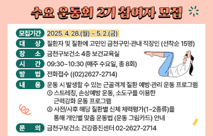 ☐ 모집기간 : 2025. 4. 28.(월) ~ 5. 2.(금)☐ 대    상 : 질환자 및 질환에 고민인 금천구민·관내 직장인 (선착순 15명)
☐ 장    소 : 금천구보건소 4층 보건교육실
☐ 시    간 : 09:30~10:30 (매주 수요일, 총 8회)
☐ 방    법 : 전화접수 (☎(02)2627-2714)
☐ 내    용 : 운동 시 발생할 수 있는 근골격계 질환 예방·관리 운동 프로그램
 - 스트레칭, 손상예방 운동, 소도구를 이용한 근력강화 운동 프로그램
 - 사전/사후 해당 질환별 신체 체력평가(1~2종류)를 통해 개인별 맞춤 운동법 (운동 그림카드) 안내

3~4월
5~6월
9~10월
11~12월
오십견 ·
어깨충돌증후군
허리디스크 ·
척추협착증
무릎 관절염 ·
슬개건염
하지 부정렬 ·
족저근막염

☐ 문    의 : 금천구보건소 건강증진센터 02-2627-2714