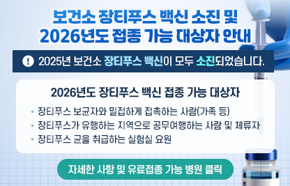 ◆ 제목 : 보건소 장티푸스 백신 소진 및 2026년도 접종 가능 대상자 안내 ◆

    ※2025년 보건소 장티푸스 백신이 모두 소진되었습니다.

    ○ 2026년도 장티푸스 백신 접종 가능 대상자
      -장티푸스 보균자와 밀접하게 접촉하는 사람(가족 등)
      -장티푸스가 유행하는 지역으로 공무여행하는 사람 및 체류자
      -장티푸스 균을 취급하는 실험실 요원

    자세한 사항 및 유료접종 가능 병원 클릭
     (▲새소식으로 연결되게 링크 걸어주세요~)