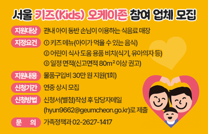 ▢ 2025년 서울 키즈(Kids) 오케이존 참여 업체 모집
  ○ 지원대상 : 관내 아이 동반 손님이 이용하는 식음료 매장
  ○ 지정요건
     ① 키즈 메뉴(아이가 먹을 수 있는 음식)
     ② 어린이 식사 도움 용품 비치(식기, 유아의자 등)
     ③ 일정 면적(신고면적 80㎡ 이상 권고)
  ○ 지원내용 : 물품구입비 30만 원 지원(1회)
  ○ 신청기간 : 연중 상시 모집
  ○ 신청방법 : 신청서(별첨)작성 후                                                  담당자메일(hyun9662@geumcheon.go.kr)로 제출 
  ○ 문    의 : 가족정책과 ☎ 02-2627-1417
   ※ 물품구입비 사용 예시 : 식사 도움용품, 위생용품, 안전용품,
      아동 교재‧교구, 서울키즈 오케이존 홍보물품, 영업배상책임보험
      보험료 등 기타 아이들과 양육자가 환대받는 외식분위기 조성을 
      위해 필요한 모든 물품에 사용 가능