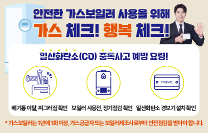 ○ 안전한 가스보일러 사용을 위해 가스 체크!행복 체크!
  
○ 일산화탄소(CO)중독사고 예방 요령!
   - 배기통 이탈, 찌그러짐 확인
   - 보일러 사용전, 정기점검 확인
   - 일산화탄소 경보기 설치 확인
   _ 가스보일러는 1년에 1회 이상, 가스공급자 또는 보일러제조사로부터 
     안전점검을 받아야 합니다.