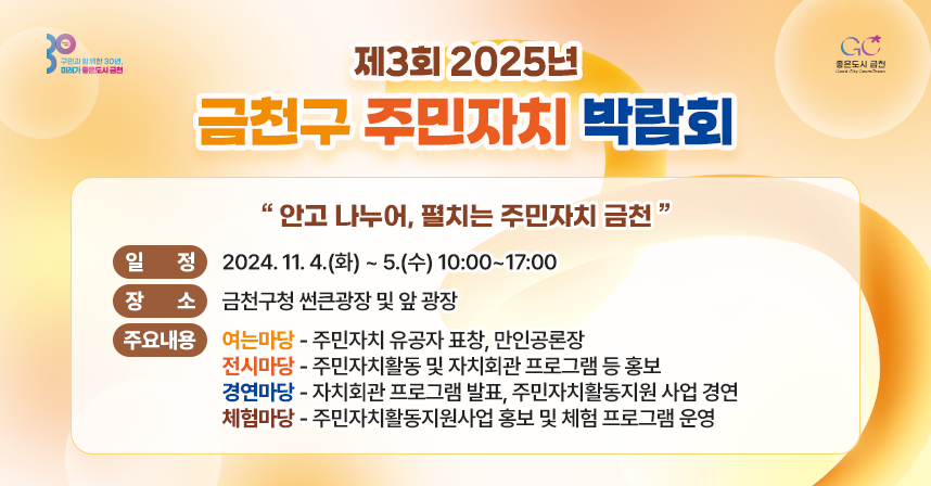 ○ 행 사 명 : 제3회 2025년 금천구 주민자치 박람회
  ○ 슬 로 건 : “안고 나누어, 펼치는 주민자치 금천”
  ○ 일    정 : 2024. 11. 4.(화) ~ 5.(수) 10:00~17:00
  ○ 장    소 : 금천구청 썬큰광장 및 앞 광장
  ○ 주요내용 
   - (여는마당) 주민자치 유공자 표창, 만인공론장
   - (전시마당) 주민자치활동 및 자치회관 프로그램 등 홍보 
   - (경연마당) 자치회관 프로그램 발표, 주민자치활동지원 사업 경연
   - (체험마당) 주민자치활동지원사업 홍보 및 체험 프로그램 운영