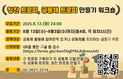 □ 칭찬 트로피, 공동체 트로피 만들기 워크숍 
  ○ 모집기간 : 2025.8.12.(화) 24:00
  ○ 활동기간 : 8월 13일(수)~9월3일(수)까지(총4회, 각 회차2시간)
  ○ 참여대상 : 공동체 활동에 참여한적 있거나 공동체를 지지하는 금천구 주민
  ○ 신청방법 : QR을 통한 구글 폼 접수(https://forms.gle/4omTAqDYMJUAmnzAA)


  ○ 활동내용 
   - 트로피 기획하기
   - 공동체 깃발 만들기
   - 공동체 트로피, 칭찬 트로피 만들기 
  ○ 문의 : 02-2627-2219