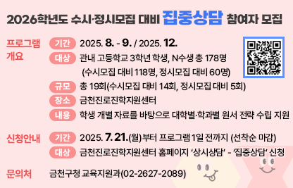 □ 프로그램 개요
   ○ 기간 : 2025. 8. - 9. / 2025. 12.
   ○ 대상 : 관내 고등학교 3학년 학생, N수생 총 178명
            (수시모집 대비 118명, 정시모집 대비 60명)
   ○ 규모 : 총 19회(수시모집 대비 14회, 정시모집 대비 5회)
   ○ 장소 : 금천진로진학지원센터
   ○ 내용 : 학생 개별 자료를 바탕으로 대학별·학과별 원서 전략 수립 지원
 □ 신청안내
   ○ 기간 : 2025. 7. 21.(월)부터 프로그램 1일 전까지 (선착순 마감)
   ○ 방법 : 금천진로진학지원센터 홈페이지 ‘상시상담’ - ‘집중상담’ 신청
 □ 문 의 처 : 금천구청 교육지원과(02-2627-2089)