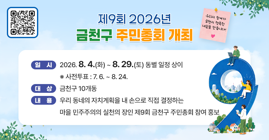 ○ 일시: 2026. 8. 4.(화) ~ 8. 29.(토) 동별 일정 상이
      ※ 사전투표 : 7. 6. ~ 8. 24.
   ○ 대상: 금천구 10개동
   ○ 내용: 우리 동네의 자치계획을 내 손으로 직접 결정하는 
            마을 민주주의의 실천의 장인 제9회 금천구 주민총회
            참여 홍보