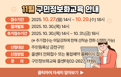 11월 구민 정보화교육 안내
  ○ 접수기간: 2025. 10. 27.(월) 14시 ~ 10. 29.(수) 18시
  ○ 결과발표: 2025. 10. 30.(목) 14시
  ○ 추가접수기간: 2025. 10. 30.(목) 14시 ~ 10. 31.(금) 18시※ 추가접수는 미달강좌에 한해 선착순 전화 신청만 가능
  ○ 신청대상: 주민등록상 금천구민
  ○ 신청방법: 콜센터 전화접수 또는 통합예약 홈페이지 접수
  ○ 개설과정

장소
요일
교육시간
교육
수준
과정
번호
과정명
모집
인원
제1
강의실
월/수
(20시간)
1교시
09:30~12:00
기초
1
★스마트폰 기초
16명
2교시
13:00~15:30
활용
2
한글 활용(NEO)
3교시
15:30~18:00
기초
3
★컴퓨터 기초(윈도우10)
제2
강의실
화/목
(20시간)
1교시
09:30~12:00
심화
4
픽슬러로 사진편집 배우기
10명
2교시
13:00~15:30
심화
5
ChatGPT로 블로그&인스타그램 시작하기
화
(10시간)
3교시
15:30~18:00
심화
6
｢특강｣ 유튜브 라이브 방송체험 하기
목
(10시간)
3교시
15:30~18:00
심화
7
｢특강｣ AI로봇과 함께하는 인공지능체험

  ○ 관련문의: 구민정보화교육 콜센터(02-2627-1119) 
클릭하여 자세히 알아보기 ▶