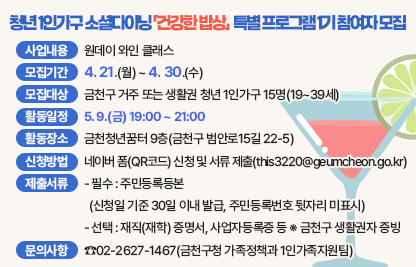 □ 사업내용 : 원데이 와인 클래스  
□ 모집기간 : 4. 21.(월) ~ 4. 30.(수)
□ 모집대상 : 금천구 거주 또는 생활권 청년 1인가구 15명(19~39세)
□ 활동일정 : 5. 9.(금) 19:00 ~ 21:00
□ 활동장소 : 금천청년꿈터 9층(금천구 범안로15길 22-5)
□ 신청방법 : 네이버 폼(QR코드) 신청 및 서류 제출(this3220@geumcheon.go.kr)
□ 제출서류
 - 필수 : 주민등록등본(신청일 기준 30일 이내 발급, 주민등록번호 뒷자리 미표시)
 - 선택 : 재직(재학) 증명서, 사업자등록증 등 ※ 금천구 생활권자 증빙
□ 문의사항 : ☎02-2627-1467(금천구청 가족정책과 1인가족지원팀)