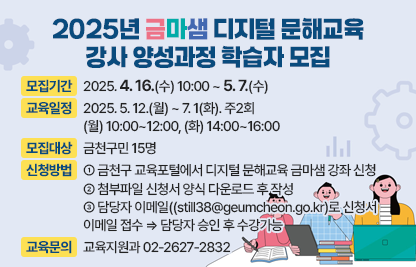 ○ 모집기간 : 2025. 4. 16.(수) 10:00 ~ 5. 7.(수) 
 ○ 교육일정 : 2025. 5. 12. ~ 7. 1. 주2회 
               (월) 10:00~12:00, (화) 14:00~16:00
 ○ 모집대상 : 금천구민 15명
               ※ 해당 분야 관련 실무 및 교육훈련 경험이 있는자 우대
                   컴퓨터·디지털·정보화 분야 관련 자격증 소지자 우대  
 ○ 신청방법: ① 금천구 교육포털에서 디지털 문해교육 금마샘 강좌 신청
              ② 첨부파일 신청서 양식 다운로드 후 작성
              ③ 담당자 이메일((still38@geumcheon.go.kr)로 신청서 이메일 접수                      ⇒담당자 승인 후 수강가능
 ○ 교육문의 : 교육지원과 02-2627-2832