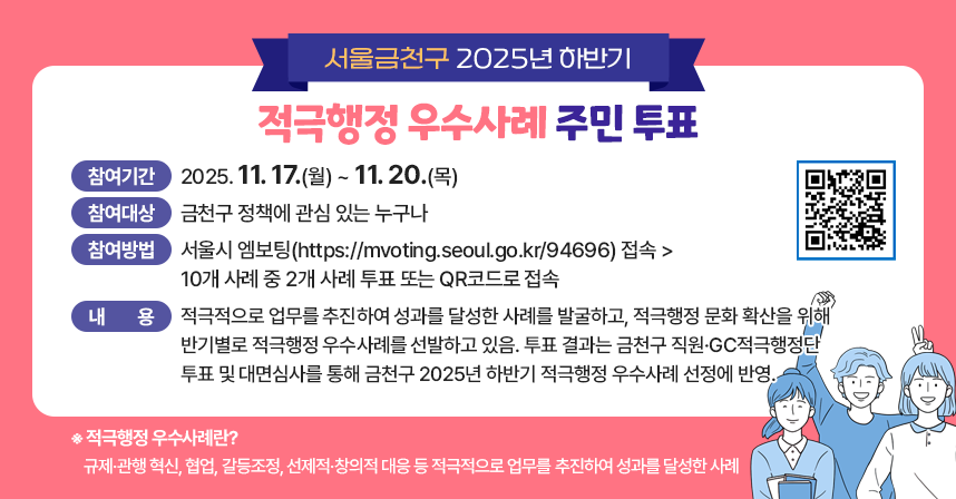 ◆ 2025년 하반기 금천구 적극행정 우수사례 주민투표 ◆
 ○ 참여기간: 2025. 11. 17.(월) ~ 11. 20.(목) 
 ○ 참여대상: 금천구 정책에 관심 있는 누구나
 ○ 참여방법: 서울시 엠보팅(https://mvoting.seoul.go.kr/94696) 접속> 10개 사례 중 2개 사례 투표또는 QR코드로 접속
 ○ 내   용 : 적극적으로 업무를 추진하여 성과를 달성한 사례를 발굴하고, 적극행정 문화 확산을 위해 반기별로 적극행정 우수사례를 선발하고 있음. 투표 결과는 금천구 직원·GC적극행정단 투표 및 대면심사를 통해 금천구 2025년 하반기 적극행정 우수사례 선정에 반영.
※적극행정 우수사례란?
규제·관행 혁신, 협업, 갈등조정, 선제적·창의적 대응 등 적극적으로 업무를 추진하여 성과를 달성한 사례