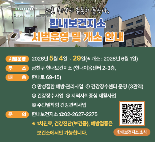 ☐ 시범운영 : 2026년 5월 4일 ~ 29일(※ 개소 : 2026년 6월 1일)
☐ 주    소 : 금천구 한내보건지소 (한내이음센터 2-3층, 한내로 69-15)
☐ 내    용 
 ○ 만성질환 예방·관리사업
 ○ 건강장수센터 운영 (3권역)
 ○ 건강장수사업
 ○ 지역사회중심 재활사업  
 ○ 주민밀착형 건강관리사업 
☐ 문    의 : 한내보건지소 ☎02-2627-2275
※1차진료, 건강진단(보건증), 예방접종은 보건소에서만 가능합니다