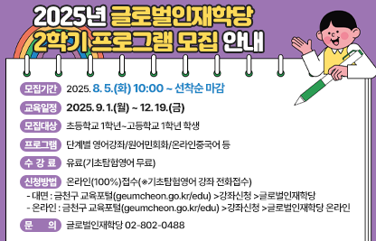 ◆2025년 글로벌인재학당 2학기 프로그램 모집 안내◆
  ○ 모집기간  2025. 8. 5.(화) 10:00 ~ 선착순 마감
  ○ 교육일정  2025. 9. 1.(월) ~ 12. 19.(금)
  ○ 모집대상  초등학교 1학년~고등학교 1학년 학생
  ○ 프로그램  단계별 영어강좌/원어민회화/온라인중국어 등
  ○ 수 강 료  유료(기초탐험영어 무료)
  ○ 신청방법  온라인(100%)접수(※기초탐험영어 강좌 전화접수)
    - 대면 : 금천구 교육포털(geumcheon.go.kr/edu) >강좌신청 >글로벌인재학당
    - 온라인 : 금천구 교육포털(geumcheon.go.kr/edu) >강좌신청 >글로벌인재학당 온라인
  ○ 문    의  글로벌인재학당 02-802-0488