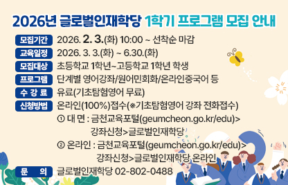 ◆2026년 글로벌인재학당 1학기 프로그램 모집◆
  ○ 모집기간  2026. 2. 3.(화) 10:00 ~ 선착순 마감
  ○ 교육일정  2026. 3. 3.(화) ~ 6.30.(화)
  ○ 모집대상  초등학교 1학년~고등학교 1학년 학생
  ○ 프로그램  단계별 영어강좌/원어민회화/온라인중국어 등
  ○ 수 강 료  유료(기초탐험영어 무료)
  ○ 신청방법  온라인(100%)접수(※기초탐험영어 강좌 전화접수)
   - 대 면 : 금천교육포털(geumcheon.go.kr/edu)>강좌신청>글로벌인재학당
   - 온라인 : 금천교육포털(geumcheon.go.kr/edu)>강좌신청>글로벌인재학당 온라인
  ○ 문    의  글로벌인재학당 02-802-0488