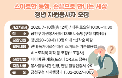 󰏅 청년자원봉사자 모집개요
 ○ 봉사기간/일시 : 2026. 7~10월(총 12회) / 매주 토요일 10:00~11:30  
 ○ 봉사활동 장소 : 금천구 자원봉사센터 1365 나눔방(구청 지하1층)   
 ○ 모집인원 : 청년(20~39세) 10명 이내 *선착순 마감
 ○ 봉사활동 내용 : 관내 독거어르신 대상
                    스마트폰 기본활용법, AI스토리북 제작 등 코칭(보조강사)
 ○ 신청방법 : 네이버 폼 제출(포스터 QR코드 접속)
 ○ 봉사자 지원사항 : 봉사활동시간 인정, 연말 활동인증서 수여 
       
󰏅 문의 : 금천구청 자치행정과 T. 02-2627-1063