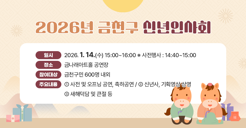 ○ 일    시 : 2025. 1. 14.(수) 15:00~16:00 ※ 사전행사 : 14:40~15:00
  ○ 장    소 : 금나래아트홀 공연장
  ○ 참여대상 : 금천구민 600명 내외
  ○ 주요내용 
   - 사전 및 오프닝 공연, 축하공연 
   - 신년사, 기획영상 상영
   - 새해덕담 및 큰절 등