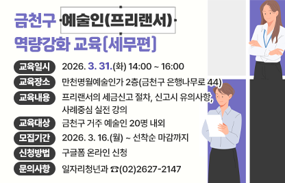 ☐ 교육일시 : 2026. 3. 31.(화) 14:00 ~ 16:0
☐ 교육장소 : 만천명월예술인가 2층(금천구 은행나무로 44)
☐ 교육내용 : 프리랜서의 세금신고 절차, 신고시 유의사항, 사례중심 실전 강의
☐ 교육대상 : 금천구 거주 예술인 20명 내외
☐ 모집기간 : 2026. 3. 16.(월) ~ 선착순 마감까지
☐ 신청방법 : 구글폼 온라인 신청
☐ 문의사항 : 일자리청년과 ☎(02)2627-2147