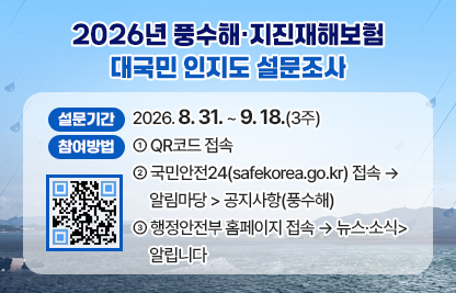 1. 설문명 : 풍수해 · 지진재해보험 대국민 인지도 설문조사
2. 설문기간 : 2026. 8. 31. ~ 9.18.(3주)
3. 참여방법 
 1) QR코드 접속
 2) 국민안전24(safekorea.go.kr) 접속 → 알림마당 > 공지사항(풍수해)
 3) 행정안전부 홈페이지 접속 → 뉴스·소식>알립니다