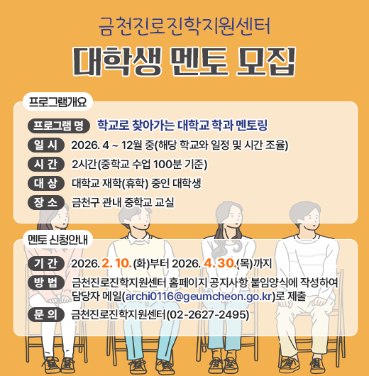 □ 프로그램 개요
   ○ 프로그램 명 : 학교로 찾아가는 대학교 학과 멘토링
   ○ 일시 : 2026. 4 ~ 12월 중(해당 학교와 일정 및 시간 조율)
   ○ 시간 : 2시간(중학교 수업 100분 기준)
   ○ 대상 : 대학교 재학(휴학) 중인 대학생 
   ○ 장소 : 금천구 관내 중학교 교실

 □ 멘토 신청안내
   ○ 기간 : 2026. 2. 10.(화)부터 2026. 4. 30.(목)까지
   ○ 방법 : 방법 : 금천진로진학지원센터 홈페이지 공지사항 붙임양식에 작성하여 담당자 메일(archi0116@geumcheon.go.kr)로 제출


 □ 문 의 : 금천진로진학지원센터(02-2627-2495)