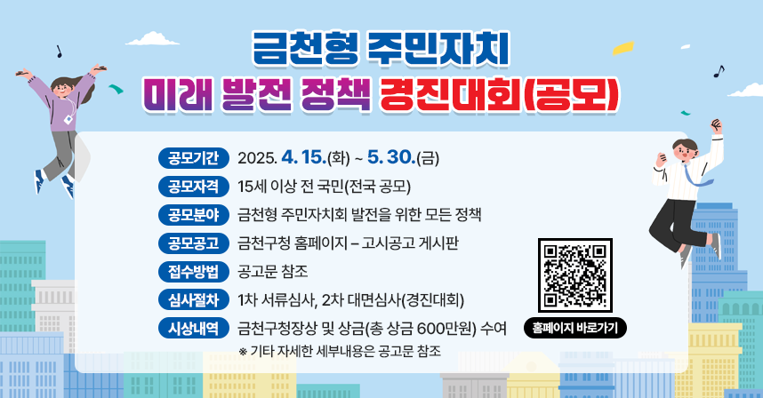 □ 공 모 명 : 금천형 주민자치 미래 발전 정책 제안 공모
□ 공모기간 : 2025. 4. 15.(화) ~ 5. 30.(금)
□ 공모자격 : 15세 이상 전 국민(전국 공모)
□ 공모분야 : 금천형 주민자치회 발전을 위한 모든 정책
□ 공모공고 : 금천구청 홈페이지 – 고시공고 게시판
□ 접수방법 : 공고문 참조
□ 심사절차 : 1차 서류심사, 2차 대면심사(경진대회)
□ 시상내역 : 금천구청장상 및 상금(총 상금 600만원) 수여

※ 기타 자세한 세부내용은 공고문 참조