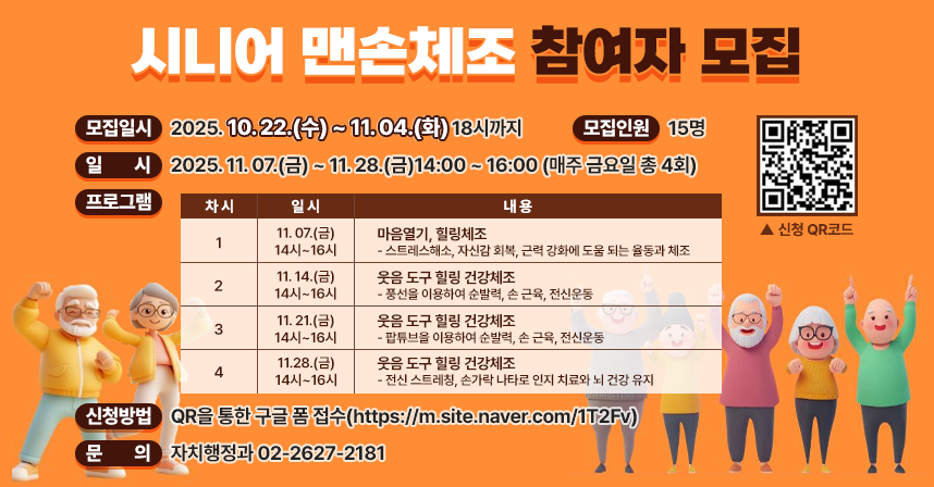 □ 모집일시 : 2025. 10. 22.(수) ~ 11. 04.(화) 18시까지

□ 모집인원 : 15명  

□ 모집대상 : 금천구민 (시니어 우선순위)

□ 일    시 : 2025. 11. 07.(금) ~ 11. 28.(금)14:00 ~ 16:00 (매주 금요일 총 4회)

□ 프로그램 
 
차시
일 시
내  용
1
11. 07.(금)
14시~16시
⦁마음열기, 힐링체조
  - 스트레스해소, 자신감 회복, 근력 강화에 도움
    되는 율동과 체조
2
11. 14.(금)
14시~16시
⦁웃음 도구 힐링 건강체조
  - 풍선을 이용하여 순발력, 손 근육, 전신운동
3
11. 21.(금)
14시~16시
⦁웃음 도구 힐링 건강체조
  - 팝튜브을 이용하여 순발력, 손 근육, 전신운동
4
11. 28.(금)
14시~16시
⦁웃음 도구 힐링 건강체조
  - 전신 스트레칭, 손가락 나타로 인지 치료와
    뇌 건강 유지

 

□ 신청방법 : QR을 통한 구글 폼 접수(https://m.site.naver.com/1T2Fv)

                       

              
□ 문의
   - 자치행정과 02-2627-2181