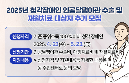 □ 2025년 청각장애인 인공달팽이관 수술 및 재활치료 대상자 추가 모집
 ○ 신청자격 : 기준 중위소득 100% 이하 청각 장애인
 ○ 신청기간 : 2025. 4. 23(수) ~ 5. 23.(금)
 ○ 지원내용 : 인공달팽이관 수술비, 매핑치료비 및 재활치료비
   ※ 신청자격 및 지원내용등 자세한 내용은 동 주민센터로 문의 요망