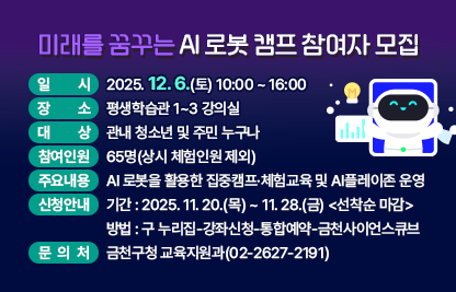 □ 프로그램 개요
  ○ 일    시 : 2025. 12. 6.(토) 10:00 ~ 16:00
  ○ 장    소 : 평생학습관 1~3 강의실
  ○ 대    상 : 관내 청소년 및 주민 누구나
  ○ 참여인원 : 65명(상시 체험인원 제외)
  ○ 주요내용 : AI 로봇을 활용한 집중캠프·체험교육 및 AI플레이존 운영

구    분
프로그램명
운영시간
대상·인원
집중캠프
AI 로보독 챌린지
10:00~16:00
초5~중3 25명
체험교육
헬로우, AI 톡봇 
1차) 10:00~12:00
2차) 14:00~16:00
초3~6 총 40명
(회차별 20명)
상시체험
AI 플레이:온(ON)
10:00~16:00
상시

 □ 신청안내
   ○ 기간 : 2025. 11. 20.(목) ~ 11. 28.(금) <선착순 마감>
   ○ 방법 : 구 누리집-강좌신청-통합예약-금천사이언스큐브
 □ 문 의 처 : 금천구청 교육지원과(02-2627-2191)