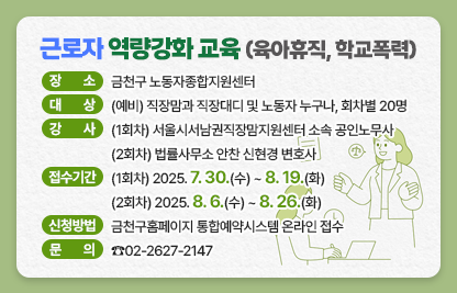 ○ 프로그램명 : 근로자 역량강화교육 
                “육아휴직 A to Z”, “학교폭력”
  ○ 장    소 : 금천구 노동자종합지원센터
  ○ 대    상 : (예비) 직장맘과 직장대디 및 노동자 누구나, 회차별 20명
  ○ 강    사 : (1회차) 서울시서남권직장맘지원센터 소속 공인노무사
               (2회차) 법률사무소 안찬 신현경 변호사
  ○ 강의세부계획

회차
강의명
교육일자
교육시간
교육내용
1회
육아휴직 A to Z
8. 20.(수)
12:00 ~ 12:50
(50분)
※ 점심시간 
활용 반짝 특강
개정법을 포함한 육아휴직의 모든 것
2회
변호사특강
- 학교폭력
8. 27.(수)
학교폭력 예방 및 
발생시 대처방법

  ○ 접수기간 : (1회차) 2025. 7. 30.(수) ~ 8. 19.(화)
               (2회차) 2025. 8.  6.(수) ~ 8. 26.(화) 
  ○ 신청방법 : 금천구홈페이지 통합예약시스템 온라인 접수 
   ○ 문     의 : ☎02-2627-2147