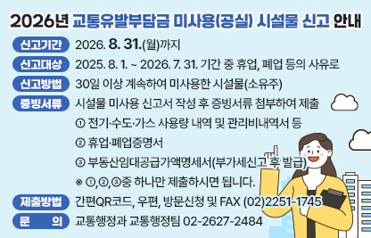 □ 신고기간 : 2026. 8. 31.(월)까지
□ 신고대상 : 2025. 8. 1. ~ 2026. 7. 31. 기간 중 휴업, 폐업 등의 사유로
             30일 이상 계속하여 미사용한 시설물(소유주)
□ 신고방법 : 시설물 미사용 신고서 작성 후 증빙서류 첨부하여 제출 
□ 증빙서류 : ① 전기·수도·가스 사용량 내역 및 관리비내역서 등
             ② 휴업·폐업증명서 
             ③ 부동산임대공급가액명세서(부가세신고 후 발급)
             ※ ①,②,③중 하나만 제출하시면 됩니다.
 □ 제출방법 : 간편QR코드, 우편, 방문신청 및 FAX (02)2251-1745
 □ 문    의 : 교통행정과 교통행정팀 02-2627-2484
 자세한 사항은 아래에서 확인하세요~