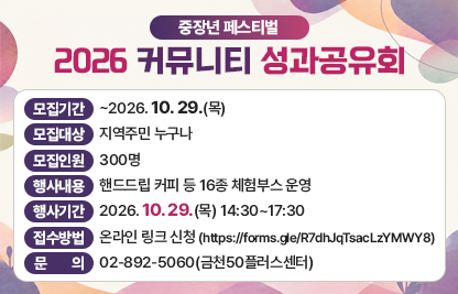 ‘중장년 페스티벌 2026 커뮤니티 성과공유회’ 
 • 모집기간 : ~2026. 10. 29.(목)
 • 모집대상 : 지역주민 누구나
 • 모집인원 : 300명
 • 행사내용 : 핸드드립 커피 등 16종 체험부스 운영
 • 행사기간 : 2026. 10. 29.(목) 14:30~17:30
 • 접수방법 : 온라인 링크 신청 (https://forms.gle/R7dhJqTsacLzYMWY8)
 • 문    의 : 02-892-5060(금천50플러스센터)