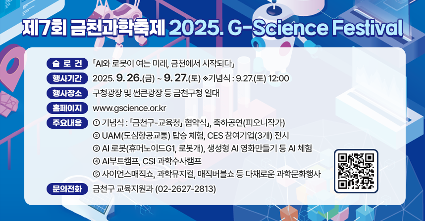  행 사 명 : 제7회 금천과학축제 「2025. G-Science Festival」
   슬 로 건 : 「AI와 로봇이 여는 미래, 금천에서 시작되다」
   행사기간 : 2025. 9. 26.(금)~ 9. 27.(토) ※기념식 : 9.27.(토) 12:00 
   행사장소 : 구청광장 및 썬큰광장 등 금천구청 일대
   홈페이지 : www.gscience.or.kr 
   주요내용 
   - 기념식 : 「금천구-교육청」 협약식」, 축하공연(피오니작가)
   - UAM(도심항공교통) 탑승 체험, CES 참여기업(3개) 전시
   - AI 로봇(휴머노이드G1, 로봇개), 생성형 AI 영화만들기 등 AI 체험
   - AI부트캠프, CSI 과학수사캠프
   - 사이언스매직쇼, 과학뮤지컬, 매직버블쇼 등 다채로운 과학문화행사
   문의전화 : 금천구 교육지원과 (02-2627-2813)
   ※ 일부 프로그램은 사전신청을 통해 참여가능하며, 자세한 사항은 
     홈페이지를 통해 확인해 주시기 바랍니다