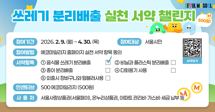 seoul my soul 쓰레기 분리 배출 실천 서약 챌린지 500원! 참여기간: 2026.2.9.(월)~4.30.(목) 참여대상: 서울시민 참여방법: 에코마일리지 홈페이지 실천 서약 항목 동의 서약항목: ①음식물 쓰레기 분리배출 □(체크) ②비닐과 플라스틱 분리배출 □ ③종이 분리배출 □ ④다회용기 사용 □ ⑤외출시 장바구니와 텀블러사용 □ 인센티브: 500 에코마일리지(500원) 사용처: 서울사랑상품권(서울페이), 온누리상품권, 아파트 관리비·가스비·세금 납부 등 서약하기 qr코드 https://ecomileage.seoul.go.kr/green/oath.do
