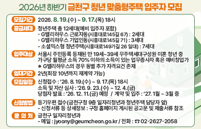 📢 금천구 청년 맞춤형주택 입주자 모집 📢
□ 모집기간 : 2026. 8. 19.(수) ~ 9. 17.(목) 18시
□ 공급세대 : 청년주택 총 12세대(예비 입주자 포함)
 - G밸리하우스 근로자동(시흥대로145길 67) : 2세대 
 - G밸리하우스 기업인동(시흥대로145길 71) : 3세대
 - 소셜믹스형 청년주택(시흥대로149가길 26 일대) : 7세대
□ 입주대상
   : 서울시 주민등록 등재된 만 19세~39세 무주택세대구성원 미혼 청년 중 가구당 월평균 소득 70% 이하의 소득이 있는 업무종사자 혹은 예비창업가※ G밸리하우스의 경우 동별 추가 자격요건 존재
□ 임대기간 : 2년(최장 10년까지 재계약 가능)
□ 모집일정
 - 신청접수 : ‘26. 8. 19.(수) ~ 9. 17.(목) 18시
 - 소득 및 자산 심사 : ‘26. 9. 23.(수) ~ 12. 4.(금)
 - 당첨자 발표 : ‘26. 12. 11.(금) 예정
 - 계약 및 입주 : ‘27. 1월 ~ 3월 중
□ 신청방법 : 등기우편 접수(금천구청 9층 일자리청년과 청년주택 담당자 앞)
 - 신청서류 등 상세정보 : 구청 홈페이지 게시된 공고문 및 제출서류 참조
□ 문의처 : 금천구 일자리청년과
 - 메일 : jyoony@geumcheon.go.kr / 전화 : ☎ 02-2627-2058