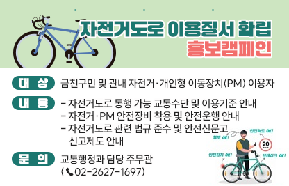 □ 대    상 : 금천구민 및 관내 자전거·개인형 이동장치(PM) 이용자
□ 내    용 
  ○ 자전거도로 통행 가능 교통수단 및 이용기준 안내
  ○ 자전거·PM 안전장비 착용 및 안전운행 안내
  ○ 자전거도로 관련 법규 준수 및 안전신문고 신고제도 안내
□ 문    의 : 교통행정과 담당 주무관(☎02-2627-1697)