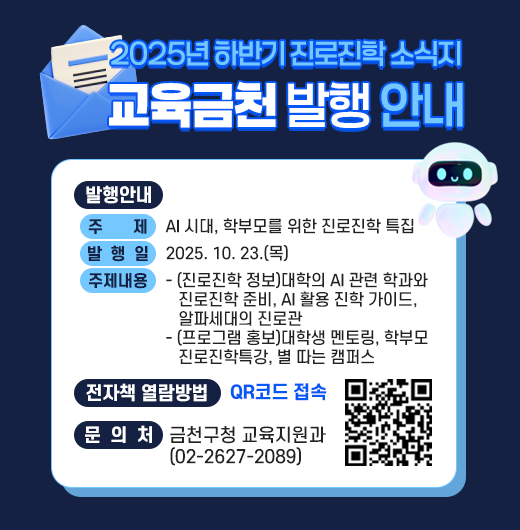 □ 발행안내
  ○ 주    제 : AI 시대, 학부모를 위한 진로진학 특집
  ○ 발 행 일 : 2025. 10. 23.(목)
  ○ 주요내용
   - (진로진학 정보)대학의 AI 관련 학과와 진로진학 준비, AI 활용 진학 가이드, 알파세대의 진로관
   - (프로그램 홍보)대학생 멘토링, 학부모 진로진학특강, 별 따는 캠퍼스
  □ 전자책 열람방법 : QR코드 접속

QR코드 접속


  □ 문 의 처 : 금천구청 교육지원과 (02-2627-2089)
