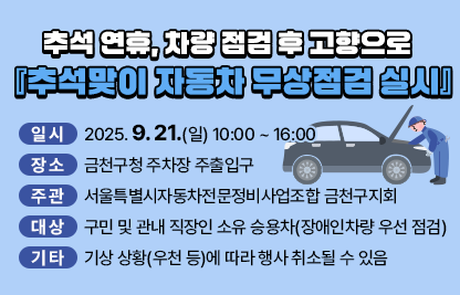 제목 : 추석 연휴, 차량 점검 후 고향으로 『추석맞이 자동차 무상점검 실시』
  ○ 일시 : 2025. 9. 21.(일) 10:00 ~ 16:00
  ○ 장소 : 금천구청 주차장 주출입구
  ○ 주관 : 서울특별시자동차전문정비사업조합 금천구지회
  ○ 대상 : 구민 및 관내 직장인 소유 승용차(장애인차량 우선 점검)
  ○ 기타 : 기상 상황(우천 등)에 따라 행사 취소될 수 있음