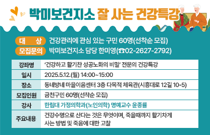 ◆ 대상자 모집 안내 ◆ 
○ 대    상 : 건강관리에 관심 있는 구민 60명(선착순 모집)
○ 강좌 개요

강좌명
‘건강하고 활기찬 성공노화의 비밀’
전문의 건강특강
일시
2025.5.12.(월) 14:00~15:00
장소
동네방네 마을이음센터 
3층 다목적 체육관(시흥대로 12길 10-5)
모집
인원
금천구민 60명(선착순 모집)
강사
한림대 가정의학과(노인의학) 명예교수 윤종률
주요
내용
건강수명으로 산다는 것은 무엇이며, 죽을때까지 활기차게 사는 방법 및 죽음에 대한 고찰

○ 모집 문의 : 박미보건지소 담당 한미영(☎02-2627-2792)