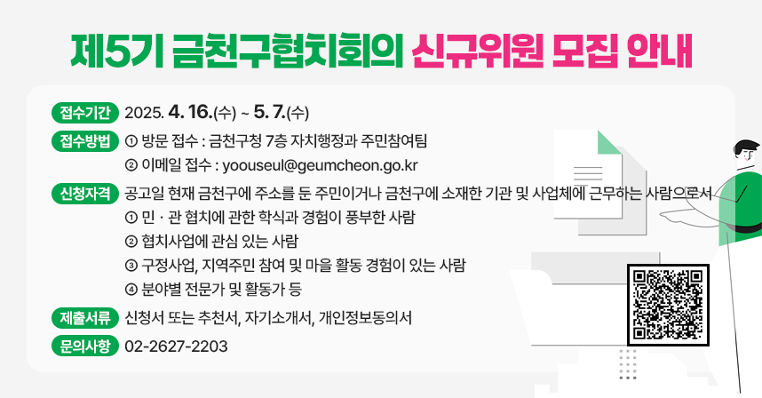 지역사회 문제해결을 위해 민관이 공동으로 협력하는 『금천구협치회의』
 제5기 위원을 모집하오니 많은 참여 바랍니다.
 
□ 접수기간 : 2025. 4. 16.(수) ~ 5. 7.(수)
□ 접수방법 : 방문 또는 이메일
  ○ 방문접수 : 금천구청 7층 자치행정과 주민참여팀
  ○ 이메일접수 : yoouseul@geumcheon.go.kr
□ 신청자격 : 공고일 현재 금천구에 주소를 둔 주민이거나 금천구에 소재한 기관 및 사업체에 근무하는 사람으로서
  ○ 민ㆍ관 협치에 관한 학식과 경험이 풍부한 사람
  ○ 협치사업에 관심 있는 사람
  ○ 구정사업, 지역주민 참여 및 마을 활동 경험이 있는 사람
  ○ 분야별 전문가 및 활동가 등
□ 제출서류 : 신청서 또는 추천서, 자기소개서, 개인정보동의서
□ 문의사항 : 02-2627-2203