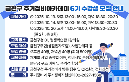○ 교육기간 
 2025. 10. 13. 오후 13:00~15:00, 저녁 18:30~20:30
 2025. 10. 14. 오후 13:00~15:00, 저녁18:30~20:30
 2025. 10. 20. 오후 14:00~16:00, 저녁18:30~20:30 (일 2회, 총 6회)
○ 교육장소: 금천구청 B1, 평생학습관 1강의실
○ 모집대상: 금천구주민(생활권자포함), 사업관계자 등
○ 모집인원: 오후반 40명, 저녁반 40명 (최대 80여명)
○ 교육내용: 재개발 사업 종류별 이해, 정비사업 분쟁사례와 방안, 분담금 
             구조 이해 및 수익성 향상
○ 신청방법: 금천구청 주거정비과 방문 접수 및 QR신청, 전화신청
○ 문    의: 주거정비과 주거정비지원센터 02-2627-1568