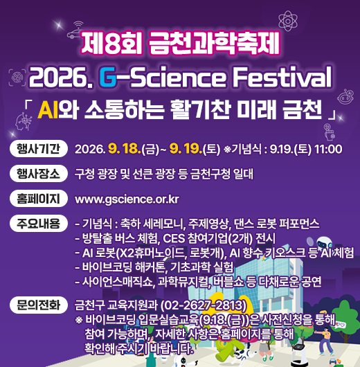  행 사 명 : 제8회 금천과학축제 「2026. G-Science Festival」
   슬 로 건 : 「AI와 소통하는 활기찬 미래 금천」
   행사기간 : 2026. 9. 18.(금)~ 9. 19.(토) ※기념식 : 9.19.(토) 11:00 
   행사장소 : 구청 광장 및 선큰 광장 등 금천구청 일대
   홈페이지 : www.gscience.or.kr 
   주요내용 
   - 기념식 : 축하 세레모니, 주제영상, 댄스 로봇 퍼포먼스
   - 방탈출 버스 체험, CES 참여기업(2개) 전시
   - AI 로봇(X2휴머노이드, 로봇개), AI 향수 키오스크 등 AI 체험
   - 바이브코딩 해커톤, 기초과학 실험 
   - 사이언스매직쇼, 과학뮤지컬, 버블쇼 등 다채로운 공연
   문의전화 : 금천구 교육지원과 (02-2627-2813)
   ※ 바이브코딩 입문실습교육(9.18.(금))은 사전신청을 통해 참여 가능하며, 자세한 사항은 홈페이지를 통해 확인해 주시기 바랍니다.