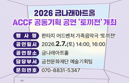 .
- 행 사 명: 판타지 어드벤처 가족음악극 ‘토끼전’
- 공연일시: 2026.2.7.(토) 14:00, 16:00
- 공연장소: 금나래아트홀
- 담당부서: 금천문화재단 예술기획팀
- 문의번호: 070-8831-5347