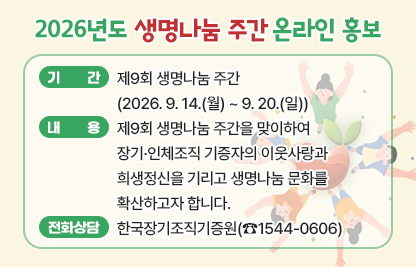 □ 기간 : 제9회 생명나눔 주간(2026. 9. 14.(월) ~ 9. 20.(일))
□ 내용 : 제9회 생명나눔 주간을 맞이하여 장기·인체조직 기증자의 이웃사랑과 희생정신을 기리고 생명나눔 문화를 확산하고자 합니다.
□ 희망등록 전화상담 : 한국장기조직기증원(☎1544-0606)